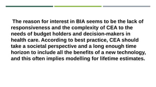 The reason for interest in BIA seems to be the lack of
responsiveness and the complexity of CEA to the
needs of budget holders and decision-makers in
health care. According to best practice, CEA should
take a societal perspective and a long enough time
horizon to include all the benefits of a new technology,
and this often implies modelling for lifetime estimates.
 