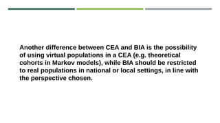 Another difference between CEA and BIA is the possibility
of using virtual populations in a CEA (e.g. theoretical
cohorts in Markov models), while BIA should be restricted
to real populations in national or local settings, in line with
the perspective chosen.
 