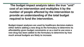 The budget impact analysis takes the true "unit"
cost of an intervention and multiplies it by the
number of people affected by the intervention to
provide an understanding of the total budget
required to fund the intervention.
Budget-impact analyses are used by healthcare decision-makers
either before adding a new drug to the formulary to determine its
affordability given budget constraints or as a tool to use once a
new drug has been added to the formulary to determine by how
much annual budgets are likely to increase.
 