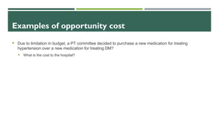 Examples of opportunity cost
 Due to limitation in budget, a PT committee decided to purchase a new medication for treating
hypertension over a new medication for treating DM?
 What is the cost to the hospital?
 