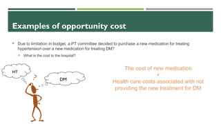 Examples of opportunity cost
 Due to limitation in budget, a PT committee decided to purchase a new medication for treating
hypertension over a new medication for treating DM?
 What is the cost to the hospital?
DM
HT
The cost of new medication
+
Health care costs associated with not
providing the new treatment for DM
 