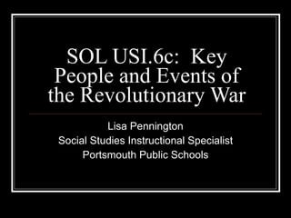 SOL USI.6c:  Key People and Events of the Revolutionary War Lisa Pennington Social Studies Instructional Specialist Portsmouth Public Schools 