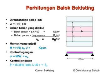 Contoh Bekisting Oleh Munarus Suluch10
• Direncanakan balok b/hDirencanakan balok b/h
• W = (1/6) b h2
• Beban beban yang dipikulBeban beban yang dipikul
– Berat sendiri = b.h.400 = Kg/mBerat sendiri = b.h.400 = Kg/m11
– Beban papan =Beban papan = bxqpapan = Kg/mbxqpapan = Kg/m11
qqblkblk = Kg/m= Kg/m11
• Momen yang terjadiMomen yang terjadi
M = (1/8) qM = (1/8) qblkblk LL22
= Kgcm= Kgcm
• Kontrol teganganKontrol tegangan
σσoo
= M/W <= M/W < σσijinijin
• Kontrol lendutanKontrol lendutan
δo
= (5/384) (qplt. L4
)/E I < δijin
Perhitungan Balok BekistingPerhitungan Balok Bekisting
120 cm
b
b
b
 