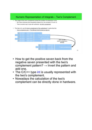 11
Numeric Representation of Integrals – Two's Complement
● The usage of the one's complement solved the problem of subtraction so far.
– But is also introduces some plausibility problems (e.g. the concepts of +0 and -0).
– There is another way to cope with subtraction: the two's complement.
● The idea is to use the two's complement of the subtrahend, it works like this:
– One's complement plus 1. The leftmost bit still remains as sign-bit.
0000 0000 0000 0111
-7 (two's complement)1111 1111 1111 1001
7
00000 0000 0000 0000
0000 0000 0000 0111
7's one's complement1111 1111 1111 1000
7
"a 1 away from all 0"1111 1111 1111 1111
add 1 to overflow0000 0000 0000 0001
00000 0000 0000 0000
add 1 to the
one's complement
directly
+
+
+
● How to get the positive seven back from the
negative seven presented with the two's
complement pattern? → Invert the pattern and add
one.
● The C/C++ type int is usually represented with the
two's complement.
● Nowadays the calculation of the two's complement
can be directly done in hardware.
 