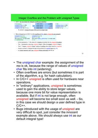 12
Integer Overflow and the Problem with unsigned Types
● C/C++ do not check for integral overflows/underflow:
– To correct it: change the type of the sum to a larger type.
● More dangerous in C/C++ is the overflow of int, when unsigneds are present.
– In the expression u * i the value of i is silently converted into its unsigned bit pattern.
– The -1 represents a very big unsigned integer. (Often the largest unsigned integer.)
– The 3 * "largest unsigned integer" yields an overflow (the output result is unsigned).
– A way to correct it: change the type of the product to a signed type (e.g. int).
– => Lesson learned: don't use unsigned! Mixed arithmetics will kill us!
// Erroneous:
unsigned char x = 255;
unsigned char y = 2;
unsigned char res = x + y;
1111 1111
y (2)0000 0010
x (255)
res (1)0000 00011
unsigned int u = 3;
int i = -1; // Erroneous:
std::cout<<(u * i)<<std::endl;
// >4294967293
unsigned int u = 3;
int i = -1; // OK:
std::cout<<static_cast<int>(u * i)<<std::endl;
// >-3
// OK:
unsigned char x = 255;
unsigned char y = 2;
int res = x + y;
+
● The unsigned char example: the assignment of the res
is ok, because the range of values of unsigned char
fits into int (widening).
● Often overflows are errors (but sometimes it is part of
the algorithm, e.g. for hash calculation).
● In C/C++ unsigned is often used for hardware near
operations.
● In "ordinary" applications, unsigned is sometimes used
to gain the ability to store larger values, because one
more bit for value representation is available. But if int
is not large enough, often unsigned will become too
small soon as well. - So, in this case we should design
a user defined type in C/C++.
● Bugs introduced with the usage of unsigned are very
difficult to spot, just consider the innocent example
above. We should always use int as our default
integral type!
 