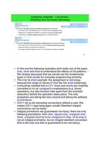 13
Assigning Integrals – Conversion:
Widening and non-lossy Narrowing
char ch = 'A';
short s = ch;
std::cout<<s<<std::endl;
// > 65
short s = 67;
char ch = s;
std::cout<<ch<<std::endl;
// > C
0100 0001 ch (65)
0000 0000 0100 0001 s (65)
0100 0011 ch (67)
0000 0000 0100 0011 s (67)
● Conversion: Bit pattern copy from smaller to larger type (as widening):
– The content of ch is not represented as 'A' in memory, but as a bit pattern (for 65).
– Assigning ch to s copies the bit pattern to s' lower bits, the surplus is filled with 0s.
– This example is a standard integral conversion (but no integral promotion).
● Conversion: Bit pattern copy from larger to smaller type (as non-lossy narrowing):
– A char hasn't room to store all bits of short, so only the least significant bits get copied.
– Finally the value 67 is printed to the console as 'C'.
– This is also a standard integral conversion. - No cast (explicit conversion) is required!
● In this and the following examples we'll make use of the
types char, short and float to understand the effects on
bit-patterns. - We already discussed that we should use
the fundamental types int and double for everyday
programming primarily.
● The char to short example: the assignment is non-lossy,
because the range of values of char fits into short
(widening).
● It should be clarified that in C++ chars and shorts are
implicitly converted to int (or unsigned) in expressions
(e.g. binary operations, but also function calls apart from
the overload resolution) before the operation takes place.
The only exceptions are taking the size (sizeof) and
taking the address of char/short.
● C/C++ let us do narrowing conversions without a cast,
this makes C/C++-type-languages unsafe! Standard
integral conversions can be lossy!
● Integral promotions are guaranteed non-lossy, there are
only following promotions: from char, signed char,
unsigned char, short, unsigned short to int or unsigned
int. Esp. int to long is not an integral promotion, but an
integral standard conversion (this is the only one that is
guaranteed to be non-lossy).
 