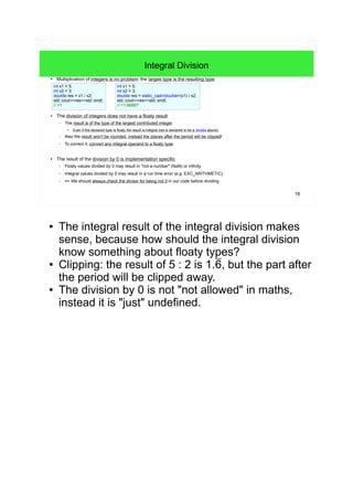 16
Integral Division
● Multiplication of integers is no problem: the larges type is the resulting type.
● The division of integers does not have a floaty result.
– The result is of the type of the largest contributed integer.
●
Even if the declared type is floaty the result is integral (res is declared to be a double above).
– Also the result won't be rounded, instead the places after the period will be clipped!
– To correct it: convert any integral operand to a floaty type.
● The result of the division by 0 is implementation specific.
– Floaty values divided by 0 may result in "not-a-number" (NaN) or infinity.
– Integral values divided by 0 may result in a run time error (e.g. EXC_ARITHMETIC).
– => We should always check the divisor for being not 0 in our code before dividing.
int x1 = 5;
int x2 = 3;
double res = x1 / x2;
std::cout<<res<<std::endl;
// >1
int x1 = 5;
int x2 = 3;
double res = static_cast<double>(x1) / x2;
std::cout<<res<<std::endl;
// >1.66667
● The integral result of the integral division makes
sense, because how should the integral division
know something about floaty types?
● Clipping: the result of 5 : 2 is 1.6, but the part after
the period will be clipped away.
● The division by 0 is not "not allowed" in maths,
instead it is "just" undefined.
 