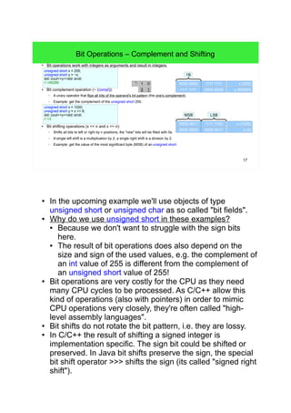 17
Bit Operations – Complement and Shifting
● Bit operations work with integers as arguments and result in integers.
● Bit complement operation (~ (compl)):
– A unary operator that flips all bits of the operand's bit pattern (the one's complement).
– Example: get the complement of the unsigned short 255.
● Bit shifting operations (x << n and x >> n):
– Shifts all bits to left or right by n positions, the "new" bits will be filled with 0s.
– A single left shift is a multiplication by 2; a single right shift is a division by 2.
– Example: get the value of the most significant byte (MSB) of an unsigned short.
0000 0011 1111 1100 x (1020)
MSB LSB
unsigned short x = 1020;
unsigned short y = x >> 8;
std::cout<<y<<std::endl;
// >3
0000 0000 0000 0011 y (3)
unsigned short x = 255;
unsigned short y = ~x;
std::cout<<y<<std::endl;
// >65280 0000 0000 1111 1111 x (255)
1B
1111 1111 0000 0000 y (65280)0 1
01⌝
● In the upcoming example we'll use objects of type
unsigned short or unsigned char as so called "bit fields".
● Why do we use unsigned short in these examples?
● Because we don't want to struggle with the sign bits
here.
● The result of bit operations does also depend on the
size and sign of the used values, e.g. the complement
of an int value of 255 is different from the complement
of an unsigned short value of 255!
● Bit operations are very costly for the CPU as they need
many CPU cycles to be processed. As C/C++ allow this
kind of operations (also with pointers) in order to mimic
CPU operations very closely, they're often called "high-
level assembly languages".
● Bit shifts do not rotate the bit pattern, i.e. they are lossy.
● In C/C++ the result of shifting a signed integer is
implementation specific. The sign bit could be shifted or
preserved. In Java bit shifts preserve the sign, the special
bit shift operator >>> shifts the sign (its called "signed
right shift").
 
