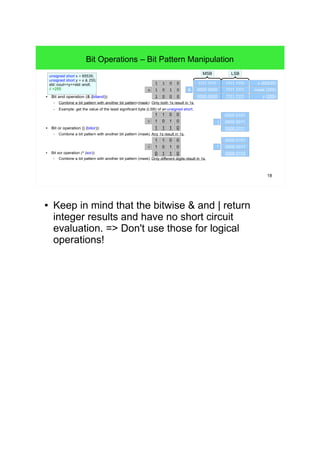 18
Bit Operations – Bit Pattern Manipulation
● Bit and operation (& (bitand)):
– Combine a bit pattern with another bit pattern (mask). Only both 1s result in 1s.
– Example: get the value of the least significant byte (LSB) of an unsigned short.
● Bit or operation (| (bitor)):
– Combine a bit pattern with another bit pattern (mask). Any 1s result in 1s.
● Bit xor operation (^ (xor)):
– Combine a bit pattern with another bit pattern (mask). Only different digits result in 1s.
1111 1111 1111 1111 x (65535)
MSB LSB
unsigned short x = 65535;
unsigned short y = x & 255;
std::cout<<y<<std::endl;
// >255 0000 0000 1111 1111 mask (255)
0000 0000 1111 1111 y (255)
0000 0101
0000 0011
0000 0111
0000 0101
0000 0011
0000 0110
&
|
^
0
1
0
0
1
1
0
0
0
01
1
⋀
0
1
1
0
1
1
1
0
0
01
1
⋁
0
1
1
0
0
1
1
0
0
01
1
⋁
.
● Keep in mind that the bitwise & and | return integer
results and have no short circuit evaluation. =>
Don't use those for logical operations!
 