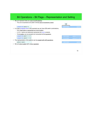 19
Bit Operations – Bit Flags – Representation and Setting
● We can represent data as a set of on/off switches.
– This can be expressed as bit pattern whereby each bit represents a switch.
● In a byte (unsigned char in this example) we can have 256 switch combinations.
– Each single option is represented as a one-bit pattern.
– In C/C++ options are traditionally represented with enum constants.
– This bit pattern can be evaluated and manipulated with bit operations.
● The representation of bit patterns can be created with shift operations.
● We can set an option with a bit-or operation.
optionsunsigned char options = 0;
1B
1000 0000 option1 (1<<7)
0100 0000 option2 (1<<6)
1000 0000 optionsoptions |= option1;
unsigned char option1 = 1 << 7;
unsigned char option2 = 1 << 6;
0000 0000
 