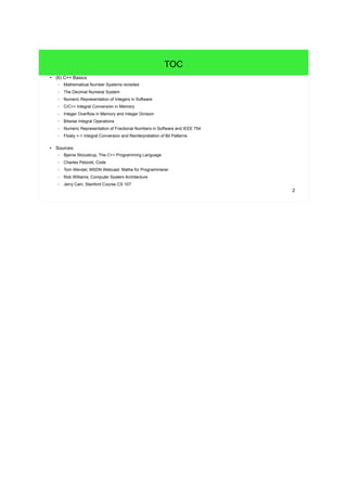 2
TOC
● (6) C++ Basics
– Mathematical Number Systems revisited
– The Decimal Numeral System
– Numeric Representation of Integers in Software
– C/C++ Integral Conversion in Memory
– Integer Overflow in Memory and Integer Division
– Bitwise Integral Operations
– Numeric Representation of Fractional Numbers in Software and IEEE 754
– Floaty <-> Integral Conversion and Reinterpretation of Bit Patterns
● Sources:
– Bjarne Stroustrup, The C++ Programming Language
– Charles Petzold, Code
– Tom Wendel, MSDN Webcast: Mathe für Programmierer
– Rob Williams, Computer System Architecture
– Jerry Cain, Stanford Course CS 107
 