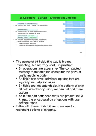 20
Bit Operations – Bit Flags – Checking and Unsetting
● We can check if an option is set with a bit-and operation.
● We can deactivate a set option with a bit-xor operation.
– This only works if the option was set before.
● We can unset an option with a couple of bit operations.
– I.e. the option is unset, even if it was not set before.
– 1. Get the complement of the option.
– 2. Combine the result with an bit-and operation to unset the option.
options ^= option1; 1000 0000 options
1000 0000 option1
0000 0000 options
^
options |= option1; // set option1
options &= ~option1; // unset option1
1000 0000 options
0111 1111 ~option1
0000 0000 options
&
bool isSet = 0 != (options & option1);
1000 0000 options
1000 0000 option1
1000 0000 option1 (!= 0)
&
● The usage of bit fields this way is indeed
interesting, but not very useful in practice:
• Bit operations are expensive! The compacted
memory representation comes for the prize of
costly machine code.
• Bit fields can have individual options that are
logically mutually exclusive.
• Bit fields are not extendable. If n-options of an n
bit field are already used, we can not add more
options.
• => In the end better concepts are present in C++,
esp. the encapsulation of options with user
defined types.
● In the STL these kinds bit fields are used to
represent options of streams.
 
