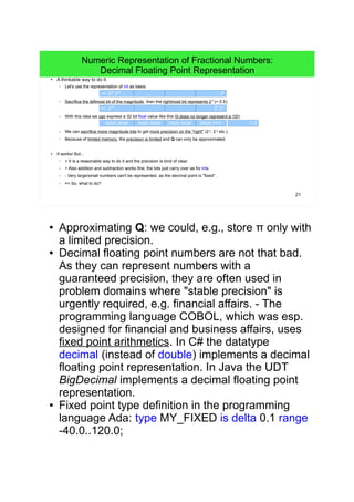 21
Numeric Representation of Fractional Numbers:
Decimal Floating Point Representation
● A thinkable way to do it:
– Let's use the representation of int as basis:
– Sacrifice the leftmost bit of the magnitude, then the rightmost bit represents 2-1
(= 0.5):
– With this idea we can express a 32 bit float value like this (It does no longer represent a 15!):
– We can sacrifice more magnitude bits to get more precision on the "right" (2-2
, 2-3
etc.).
– Because of limited memory, the precision is limited and Q can only be approximated.
● It works! But...
– + It is a reasonable way to do it and the precision is kind of clear.
– + Also addition and subtraction works fine, the bits just carry over as for ints.
– - Very large/small numbers can't be represented, as the decimal point is "fixed".
– => So, what to do?
... … 20
+/- 230
229
... ...
... … 20
2-1
+/- 229
... ...
0000 0000 0000 11110000 0000 0000 0000 7.5
● Approximating Q: we could, e.g., store π only with a
limited precision.
● Decimal floating point numbers are not that bad. As
they can represent numbers with a guaranteed
precision, they are often used in problem domains
where "stable precision" is urgently required, e.g.
financial affairs. - The programming language
COBOL, which was esp. designed for financial and
business affairs, uses fixed point arithmetics. In C#
the datatype decimal (instead of double)
implements a decimal floating point representation.
In Java the UDT BigDecimal implements a decimal
floating point representation.
● Fixed point type definition in the programming
language Ada: type MY_FIXED is delta 0.1 range
-40.0..120.0;
 