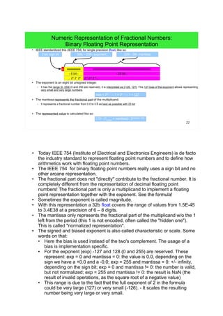 22
Numeric Representation of Fractional Numbers:
Binary Floating Point Representation
● IEEE standardized this (IEEE 754) for single precision (float) like so:
● The exponent is an eight bit unsigned integer.
– It has the range ]0, 255[ (0 and 255 are reserved), it is interpreted as ]-126, 127[. This 127-bias of the exponent allows representing
very small and very large numbers.
● The mantissa represents the fractional part of the multiplicand.
– It represents a fractional number from 0.0 to 0.9 as best as possible with 23 bit.
● The represented value is calculated like so:
mmmmmmmmmmmmmmmmmmmmmmm
31st: sign bit
s eeeeeeee
30th – 23th: exponent 22th - 0th: mantissa
- 23 bit -- 8 bit -
2-1
2-2
2-3
...
(-1)s
∙ (1hidden
+ mantissa) ∙ 2exponent - bias
... 22
21
20
bias = 2#e – 1
– 1 = 28 – 1
– 1 = 127
●
Today IEEE 754 (Institute of Electrical and Electronics Engineers) is de facto
the industry standard to represent floating point numbers and to define how
arithmetics work with floating point numbers.
● The IEEE 754 for binary floating point numbers really uses a sign bit and no
other arcane representation.
●
The fractional part does not "directly" contribute to the fractional number. It is
completely different from the representation of decimal floating point numbers!
The fractional part is only a multiplicand to implement a floating point
representation together with the exponent. See the formula!
● Sometimes the exponent is called magnitude.
●
With this representation a 32b float covers the range of values from 1.5E-45 to
3.4E38 at a precision of 6 – 8 digits.
● The mantissa only represents the fractional part of the multiplicand w/o the 1
left from the period (this 1 is not encoded, often called the "hidden one"). This is
called "normalized representation".
● The signed and biased exponent is also called characteristic or scale. Some
words on that:
●
Here the bias is used instead of the two's complement. The usage of a bias
is implementation specific.
● For the exponent (exp) -127 and 128 (0 and 255) are reserved. These
represent: exp = 0 and mantissa = 0: the value is 0.0, depending on the sign
we have a +0.0 and a -0.0; exp = 255 and mantissa = 0: +/- infinity,
depending on the sign bit; exp = 0 and mantissa != 0: the number is valid,
but not normalized; exp = 255 and mantissa != 0: the result is NaN (NaN is
the the result of invalid operations, as the square root of a negative value,
the logarithm of a negative number, things like infinity minus infinity or .0
divided by .0, btw. other numbers divided by .0 result in the value infinity)
●
This range is due to the fact that the full exponent of 2 in the formula could
be very large (127) or very small (-126). - It scales the resulting number
being very large or very small.
 