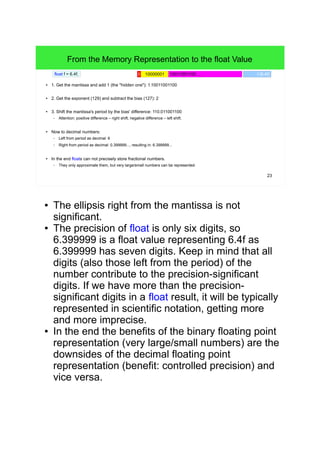 23
From the Memory Representation to the float Value
● 1. Get the mantissa and add 1 (the "hidden one"): 1.10011001100
● 2. Get the exponent (129) and subtract the bias (127): 2
● 3. Shift the mantissa's period by the bias' difference: 110.011001100
– Attention: positive difference – right shift, negative difference – left shift.
● Now to decimal numbers:
– Left from period as decimal: 6
– Right from period as decimal: 0.399999..., resulting in: 6.399999...
● In the end floats can not precisely store fractional numbers.
– They only approximate them, but very large/small numbers can be represented.
float f = 6.4f; 10011001100 ...0 10000001 f (6.4f)
● The ellipsis right from the mantissa is not
significant.
● The precision of float is only six digits, so 6.399999
is a float value representing 6.4f as 6.399999 has
seven digits. Keep in mind that all digits (also those
left from the period) of the number contribute to the
precision-significant digits. If we have more than
the precision-significant digits in a float result, it will
be typically represented in scientific notation,
getting more and more imprecise.
● E.g. the x87 FPUs do internally calculate with an
80b format in order to minimize cumulative
rounding errors as a result of iterative float
operations.
● In the end the benefits of the binary floating point
representation (very large/small numbers) are the
downsides of the decimal floating point
representation (benefit: controlled precision) and
vice versa.
 