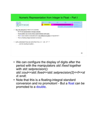 24
● Yes, this will print 5, there is no surprise.
– But the bit representation changes radically.
– The bit pattern can not be simply copied between both types.
– The int value needs to evaluated and a new different bit pattern is required for f.
– This is a floating-integral standard conversion.
● Let's understand how we come from 5 to (-1)0
∙ 1.25 ∙ 2129 – 127
– … and the resulting bit pattern...
int i = 5;
float f = i;
std::cout<<f<<std::endl;
// >5
00000000 00000101 i (5)00000000 00000000
010000000000000000000000 10000001
(-1)0
∙ 1.25 ∙ 2129 - 127
f (5.0f)
= 5.0
Numeric Representation from Integer to Float – Part I
● We can configure the display of digits after the
period with the manipulators std::fixed together with
std::setprecision():
std::cout<<std::fixed<<std::setprecision(2)<<f<<std:
:endl;
● Note that this is a floating-integral standard
conversion and no promotion! - But a float can be
promoted to a double.
 