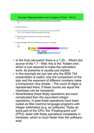 25
Numeric Representation from Integer to Float – Part II
● 1. Express the 5 as bit pattern (fractions as decimal floating point representation):
– 101
● 2. Set the sign bit to 0.
● 3. Normalize: shift the period until a leftmost 1 (the "hidden one") remains. Count that shift(n).
– 1.01 (n = 2) (n is positive for left shift and negative for right shift.)
● 4. Handle bias: Add n to the bias (127) and use it as exponent:
– 127 + 2 = 129
● 5. Take the bit pattern right from the shifted period and use it as mantissa:
– .01
– Done.
010000000000000000000000 10000001 = 5.0f
(-1)0
∙ 1.25 ∙ 2129 - 127
= 5.0f
● In the final calculation there is a 1.25. - What's the source of
the 1.? - Well, this is the "hidden one", which is just required
to make the calculation work. Its presence is usually just
implied.
● In this example we can see why the IEEE 754 presentation
is useful: only the comparison of the sign and the exponent
of different numbers make a comparison very simple. - The
count of digits is represented there, if these counts are equal
the mantissas can be compared.
● Nevertheless these floaty operations are more complicated
then the equivalent integer operations. In past these
operations have been coded as little machine language
programs with integer arithmetics (e.g. as software). Today
an extra part of the CPU, the "Floating-point unit" (FPU),
deals with floaty operations completely in hardware, which is
much faster than the software-way!
• First FPUs where extern co-processors having an own
socket near the CPU (Intel: x87 FPUs for x86 CPUs and
Motorola: 68881/68882 FPUs for 68000 CPUs). Later,
FPUs have been integrated into the CPU (since Intel
80486DX (the internal FPU was said to be x87
compatible) and since Motorola 68040).
 