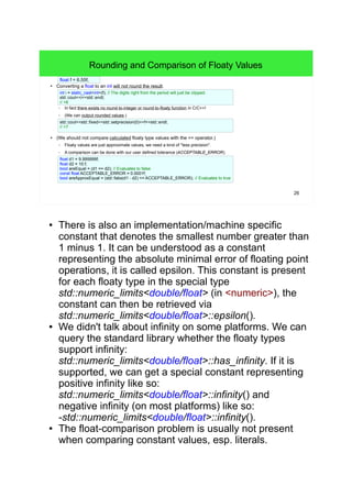 26
Rounding and Comparison of Floaty Values
●
Converting a float to an int will not round the result.
– In fact there exists no round-to-integer or round-to-floaty function in C/C++!
– (We can output rounded values.)
● (We should not compare calculated floaty type values with the == operator.)
– Floaty values are just approximate values, we need a kind of "less precision".
– A comparison can be done with our user defined tolerance (ACCEPTABLE_ERROR).
float f = 6.55f;
std::cout<<std::fixed<<std::setprecision(0)<<f<<std::endl;
// >7
int i = static_cast<int>(f); // The digits right from the period will just be clipped.
std::cout<<i<<std::endl;
// >6
float d1 = 9.999999f;
float d2 = 10.f;
bool areEqual = (d1 == d2); // Evaluates to false
const float ACCEPTABLE_ERROR = 0.0001f;
bool areApproxEqual = (std::fabs(d1 - d2) <= ACCEPTABLE_ERROR); // Evaluates to true
● There is also an implementation/machine specific
constant that denotes the smallest number greater than 1
minus 1. It can be understood as a constant representing
the absolute minimal error of floating point operations, it
is called epsilon. This constant is present for each floaty
type in the special type std::numeric_limits<double/float>
(in <numeric>), the constant can then be retrieved via
std::numeric_limits<double/float>::epsilon().
● We didn't talk about infinity on some platforms. We can
query the standard library whether the floaty types
support infinity:
std::numeric_limits<double/float>::has_infinity. If it is
supported, we can get a special constant representing
positive infinity like so:
std::numeric_limits<double/float>::infinity() and negative
infinity (on most platforms) like so:
-std::numeric_limits<double/float>::infinity().
● The float-comparison problem is usually not present
when comparing constant values, esp. literals.
 