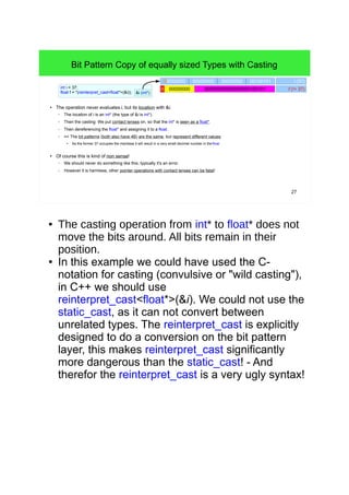 27
Bit Pattern Copy of equally sized Types with Casting
● The operation never evaluates i, but its location with &i.
– The location of i is an int* (the type of &i is int*).
– Then the casting: We put contact lenses on, so that the int* is seen as a float*.
– Then dereferencing the float* and assigning it to a float.
– => The bit patterns (both also have 4B) are the same, but represent different values.
●
As the former 37 occupies the mantissa it will result in a very small decimal number in the float.
● Of course this is kind of non sense!
– We should never do something like this, typically it's an error.
– However it is harmless, other pointer operations with contact lenses can be fatal!
int i = 37;
float f = *(reinterpret_cast<float*>(&i)); &i (int*)
00000000 00100101 i (37)00000000 00000000
000000000000000001001010 00000000 f (!= 37)
● The casting operation from int* to float* does not
move the bits around. All bits remain in their
position.
● In this example we could have used the C-notation
for casting (convulsive or "wild casting"), in C++ we
should use reinterpret_cast<float*>(&i). We could
not use the static_cast, as it can not convert
between unrelated types. The reinterpret_cast is
explicitly designed to do a conversion on the bit
pattern layer, this makes reinterpret_cast
significantly more dangerous than the static_cast! -
And therefor the reinterpret_cast is a very ugly
syntax!
 