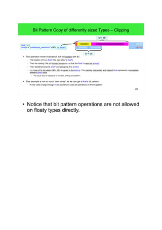 28
Bit Pattern Copy of differently sized Types – Clipping
● The operation never evaluates f, but its location with &f.
– The location of f is a float* (the type of &f is float*).
– Then the casting: We put contact lenses on, so that the float* is seen as a short*.
– Then dereferencing the short* and assigning it to a short.
– => A part of f's bit pattern (&f + 2B) is copied to the short s. This partially interpreted and clipped float represents a completely
different short value.
●
The actual value of s depends on compiler, settings and platform.
● This example is not so much "non sense" as we can get a float's bit pattern:
– If we'd used a large enough int we could have used bit operations on the bit pattern.
float f = 5;
short s = *(reinterpret_cast<short*>(&f)); &f (float*) s (!= 5)01000000 10100000
010000000000000000000000 10000001 f (5.0f)
&f + 2B
&f + 4B
● Notice that bit pattern operations are not allowed on
floaty types directly.
 