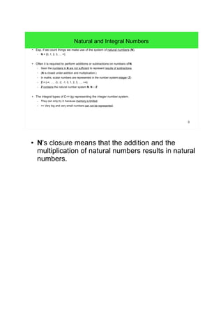 3
Natural and Integral Numbers
● Esp. if we count things we make use of the system of natural numbers (N).
– N = {0, 1, 2, 3, … ∞}
● Often it is required to perform additions or subtractions on numbers ofN.
– Soon the numbers in N are not sufficient to represent results of subtractions.
– (N is closed under addition and multiplication.)
– In maths, scalar numbers are represented in the number system integer (Z)
– Z = {-∞, …, -3, -2, -1, 0, 1, 2, 3, …, +∞}
– Z contains the natural number system N. N ⊂ Z
● The integral types of C++ try representing the integer number system.
– They can only try it, because memory is limited.
– => Very big and very small numbers can not be represented.
● N's closure means that the addition and the
multiplication of natural numbers results in natural
numbers.
 