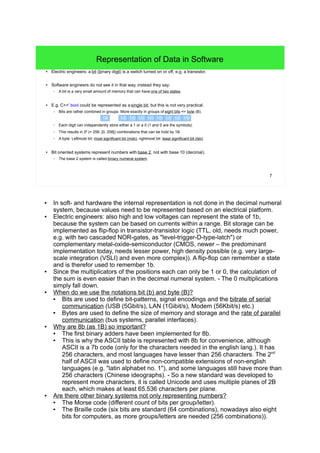 7
Representation of Data in Software
● Electric engineers: a bit (binary digit) is a switch turned on or off, e.g. a transistor.
● Software engineers do not see it in that way, instead they say:
– A bit is a very small amount of memory that can have one of two states.
● E.g. C++' bool could be represented as a single bit, but this is not very practical.
– Bits are rather combined in groups. More exactly in groups of eight bits => byte (B).
– Each digit can independently store either a 1 or a 0 (1 and 0 are the symbols).
– This results in 28
(= 256, [0, 256[) combinations that can be hold by 1B.
– A byte: Leftmost bit: most significant bit (msb), rightmost bit: least significant bit (lsb).
● Bit oriented systems represent numbers with base 2, not with base 10 (decimal).
– The base 2 system is called binary numeral system.
1/0 1/0 1/0 1/0 1/0 1/0 1/0 1/01B
● In soft- and hardware the internal representation is not done in the decimal numeral
system, because values need to be represented based on an electrical platform.
● Electric engineers: also high and low voltages can represent the state of 1b, because
the system can be based on currents within a range. Bit storage can be implemented
as flip-flop in transistor-transistor logic (TTL, old, needs much power, e.g. with two
cascaded NOR-gates, as "level-trigger-D-type-latch") or complementary metal-oxide-
semiconductor (CMOS, newer – the predominant implementation today, needs lesser
power, high density possible (e.g. very large-scale integration (VSLI) and even more
complex)). A flip-flop can remember a state and is therefor used to remember 1b.
● Since the multiplicators of the positions each can only be 1 or 0, the calculation of the
sum is even easier than in the decimal numeral system. - The 0 multiplications simply
fall down.
● When do we use the notations bit (b) and byte (B)?
● Bits are used to define bit-patterns, signal encodings and the bitrate of serial
communication (USB (5Gbit/s), LAN (1Gibit/s), Modem (56Kbit/s) etc.)
● Bytes are used to define the size of memory and storage and the rate of parallel
communication (bus systems, parallel interfaces).
● Why are 8b (as 1B) so important?
● The first binary adders have been implemented for 8b.
● This is why the ASCII table is represented with 8b for convenience, although ASCII
is a 7b code (only for the characters needed in the english lang.). It has 256
characters, and most languages have lesser than 256 characters. The 2nd
half of
ASCII was used to define non-compatible extensions of non-english languages
(e.g. "latin alphabet no. 1"), and some languages still have more than 256
characters (Chinese ideographs). - So a new standard was developed to represent
more characters, it is called Unicode and uses multiple planes of 2B each, which
makes at least 65.536 characters per plane.
● Are there other binary systems not only representing numbers?
● The Morse code (different count of bits per group/letter).
● The Braille code (six bits are standard (64 combinations), nowadays also eight bits
for computers, as more groups/letters are needed (256 combinations)).
 