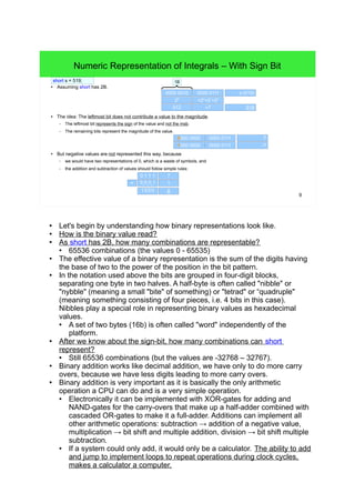 9
Numeric Representation of Integrals – With Sign Bit
●
Assuming short has 2B.
● The idea: The leftmost bit does not contribute a value to the magnitude.
– The leftmost bit represents the sign of the value and not the msb.
– The remaining bits represent the magnitude of the value.
● But negative values are not represented this way, because
– we would have two representations of 0, which is a waste of symbols, and
– the addition and subtraction of values should follow simple rules:
0000 0010 0000 0111
519
29
+22
+21
+20
512 +7
0000 0000 0000 0111
-71000 0000 0000 0111
7
0 1 1 1
01
01
01
1
7
1
1 000 8
short s = 519;
s (519)
1B
+
●
Let's begin by understanding how binary representations look like.
● How is the binary value read?
●
As short has 2B, how many combinations are representable?
● 65536 combinations (the values 0 – 65535)
● Remember that the sizes of fundamental types in C++ are not exactly defined.
Info: C99's <stdint.h> defines integer types of guaranteed size, <inttypes.h>
defines integer types of specific size and
<stdbool.h> defines an explicit boolean type.
● The effective value of a binary representation is the sum of the digits having the
base of two to the power of the position in the bit pattern.
●
In the notation used above the bits are grouped in four-digit blocks, separating
one byte in two halves. A half-byte is often called "nibble" or "nybble" (meaning
a small "bite" of something) or "tetrad" or "quadruple" (meaning something
consisting of four pieces, i.e. four bits in this case). Nibbles play a special role in
representing binary values as hexadecimal values.
● A set of two bytes (16b) is often called "word" independently of the platform.
● After we know about the sign-bit, how many combinations can short represent?
●
Still 65536 combinations (but the values are -32768 – 32767).
●
Binary addition works like decimal addition, we have only to do more carry
overs, because we have less digits leading to more carry overs.
● Binary addition is very important as it is basically the only arithmetic operation a
CPU can do and is a very simple operation.
● Electronically it can be implemented with XOR-gates for adding and NAND-
gates for the carry-overs that make up a half-adder combined with cascaded
OR-gates to make it a full-adder. Additions can implement all other arithmetic
operations: subtraction → addition of a negative value, multiplication → bit
shift and multiple addition, division → bit shift multiple subtraction.
●
If a system could only add, it would only be a calculator. The ability to add
and jump to implement loops to repeat operations during clock cycles,
makes a calculator a computer.
 
