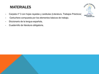 MATERIALES
- Carpeta nº 3 con hojas rayadas y carátulas (Literatura, Trabajos Prácticos).
- Cartuchera compuesta por los elementos básicos de trabajo.
- Diccionario de la lengua española,
- Cuadernillo de literatura obligatoria.
 