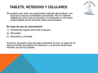 TABLETS, NETBOOKS Y CELULARES
Se pueden usar sólo con autorización explicita del profesor y en
exclusiva para las actividades autorizadas. NO es material
obligatorio, por lo que la escuela y los docentes no se hacen
responsables de los artículos antes mencionados.
En caso de uso sin autorización:
1) Advertencia (aplica para todo el grupo).
2) Secuestro.
3) Secuestro y mensaje.
Al primer secuestro será devuelto al finalizar la hora, al segundo el
alumno tendrá que pedirlo en Dirección, y al tercero tendrá que
retirarlo uno de sus padres.
 