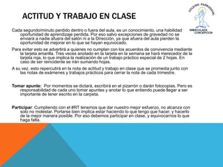 ACTITUD Y TRABAJO EN CLASE
Cada segundo/minuto perdido dentro o fuera del aula, es un conocimiento, una habilidad y
oportunidad de aprendizaje perdida. Por eso salvo excepciones de gravedad no se
enviará a nadie afuera del salón ni a la Dirección, ya que afuera del aula pierden la
oportunidad de mejorar en lo que se hayan equivocado.
Para evitar esto se advertirá a quienes no cumplan con los acuerdos de convivencia mediante
la tarjeta amarilla. Tres veces anotado en la tarjeta en la semana se hará merecedor de la
tarjeta roja, lo que implica la realización de un trabajo práctico especial de 2 hojas. En
caso de ser reincidente se irán sumando hojas.
A su vez, esto repercutirá en la nota de actitud y trabajo en clase que se promedia junto con
las notas de exámenes y trabajos prácticos para cerrar la nota de cada trimestre.
Tomar apunte: Por momentos se dictará, escribirá en el pizarrón o darán fotocopias. Pero es
responsabilidad de cada uno tomar apuntes y anotar lo que entiendo puede llegar a ser
importante de tener escrito en la carpeta.
Participar: Cumpliendo con el #RT tenemos que dar nuestro mejor esfuerzo, no alcanza con
solo no molestar. Portarse bien implica estar haciendo lo que tengo que hacer, y hacerlo
de la mejor manera posible. Por eso debemos participar en clase, y equivocarnos lo que
haga falta.
 
