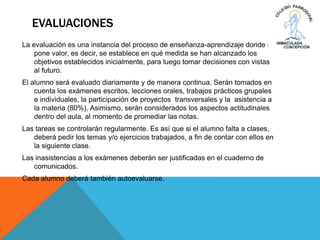 EVALUACIONES
La evaluación es una instancia del proceso de enseñanza-aprendizaje donde se
pone valor, es decir, se establece en qué medida se han alcanzado los
objetivos establecidos inicialmente, para luego tomar decisiones con vistas
al futuro.
El alumno será evaluado diariamente y de manera continua. Serán tomados en
cuenta los exámenes escritos, lecciones orales, trabajos prácticos grupales
e individuales, la participación de proyectos transversales y la asistencia a
la materia (80%). Asimismo, serán considerados los aspectos actitudinales
dentro del aula, al momento de promediar las notas.
Las tareas se controlarán regularmente. Es así que si el alumno falta a clases,
deberá pedir los temas y/o ejercicios trabajados, a fin de contar con ellos en
la siguiente clase.
Las inasistencias a los exámenes deberán ser justificadas en el cuaderno de
comunicados.
Cada alumno deberá también autoevaluarse.
 