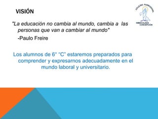 VISIÓN
"La educación no cambia al mundo, cambia a las
personas que van a cambiar al mundo"
-Paulo Freire
Los alumnos de 6° “C” estaremos preparados para
comprender y expresarnos adecuadamente en el
mundo laboral y universitario.
 