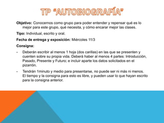 Objetivo: Conocernos como grupo para poder entender y repensar qué es lo
mejor para este grupo, qué necesita, y cómo encarar mejor las clases.
Tipo: Individual, escrito y oral.
Fecha de entrega y exposición: Miércoles 11/3
Consigna:
- Deberán escribir al menos 1 hoja (dos carillas) en las que se presenten y
cuenten sobre su propia vida. Deberá haber al menos 4 partes: Introducción,
Pasado, Presente y Futuro; e incluir aparte los datos solicitados en el
pizarrón.
- Tendrán 1minuto y medio para presentarse, no puede ser ni más ni menos.
El tiempo y la consigna para esto es libre, y pueden usar lo que hayan escrito
para la consigna anterior.
 