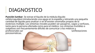 DIAGNOSTICO
Punción lumbar. Se extrae el líquido de la médula (líquido
cefalorraquídeo) introduciendo una aguja en la espalda y retirando una pequeña
cantidad de líquido para analizar si en él existen anomalías propias de la
esclerosis múltiple. Los síntomas iniciales pueden ser pasajeros, vagos y confusos,
tanto para la persona afectada como para el médico. Los síntomas invisibles o
subjetivos son frecuentemente difíciles de comunicar a los médicos y
profesionales sanitarios y, a veces, se pueden considerar como manifestaciones
psicosomáticas.
 