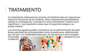 TRATAMIENTO
Un tratamiento relativamente reciente, el interferón beta en inyecciones,
reduce la frecuencia de las recidivas. Otros tratamientos prometedores,
todavía en investigación, consisten en otros interferones, mielina oral y
copolímero 1, que ayudarán a evitar que el organismo ataque a su
propia mielina.
Los síntomas agudos pueden controlarse con la administración durante
breves períodos de corticosteroides como la prednisona, administrada
por vía oral, o la metilprednisolona por vía intravenosa o otras terapias
inmunodepresoras como la azatioprina, ciclofosfamida, ciclosporina y la
irradiación total del sistema linfoide.
 