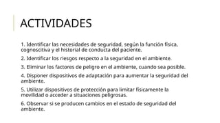 ACTIVIDADES
1. Identificar las necesidades de seguridad, según la función física,
cognoscitiva y el historial de conducta del paciente.
2. Identificar los riesgos respecto a la seguridad en el ambiente.
3. Eliminar los factores de peligro en el ambiente, cuando sea posible.
4. Disponer dispositivos de adaptación para aumentar la seguridad del
ambiente.
5. Utilizar dispositivos de protección para limitar físicamente la
movilidad o acceder a situaciones peligrosas.
6. Observar si se producen cambios en el estado de seguridad del
ambiente.
 