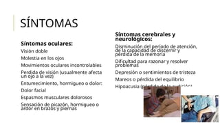 SÍNTOMAS
Síntomas oculares:
Visión doble
Molestia en los ojos
Movimientos oculares incontrolables
Perdida de visión (usualmente afecta
un ojo a la vez)
Entumecimiento, hormigueo o dolor:
Dolor facial
Espasmos musculares dolorosos
Sensación de picazón, hormigueo o
ardor en brazos y piernas
Síntomas cerebrales y
neurológicos:
Disminución del período de atención,
de la capacidad de discernir y
pérdida de la memoria
Dificultad para razonar y resolver
problemas
Depresión o sentimientos de tristeza
Mareos o pérdida del equilibrio
Hipoacusia (pérdida de la audición)
 