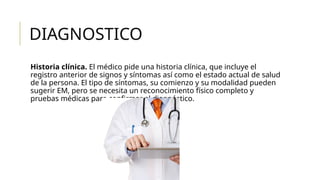 DIAGNOSTICO
Historia clínica. El médico pide una historia clínica, que incluye el
registro anterior de signos y síntomas así como el estado actual de salud
de la persona. El tipo de síntomas, su comienzo y su modalidad pueden
sugerir EM, pero se necesita un reconocimiento físico completo y
pruebas médicas para confirmar el diagnóstico.
 