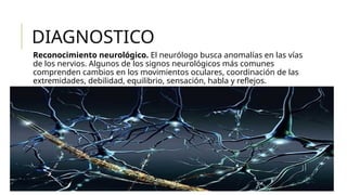 DIAGNOSTICO
Reconocimiento neurológico. El neurólogo busca anomalías en las vías
de los nervios. Algunos de los signos neurológicos más comunes
comprenden cambios en los movimientos oculares, coordinación de las
extremidades, debilidad, equilibrio, sensación, habla y reflejos.
 