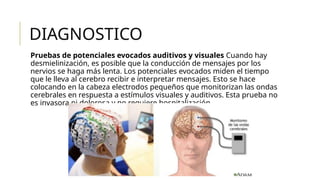 DIAGNOSTICO
Pruebas de potenciales evocados auditivos y visuales Cuando hay
desmielinización, es posible que la conducción de mensajes por los
nervios se haga más lenta. Los potenciales evocados miden el tiempo
que le lleva al cerebro recibir e interpretar mensajes. Esto se hace
colocando en la cabeza electrodos pequeños que monitorizan las ondas
cerebrales en respuesta a estímulos visuales y auditivos. Esta prueba no
es invasora ni dolorosa y no requiere hospitalización.
 