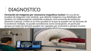 DIAGNOSTICO
Formación de imágenes por resonancia magnética nuclear: Es una de las
pruebas de diagnosis más reciente, que obtiene imágenes muy detalladas del
cerebro y la médula espinal, señalando cualquier zona existente de esclerosis
(lesiones o placas). Si bien es la única prueba en la que se pueden ver las lesiones de
la esclerosis múltiple, no puede considerarse como concluyente, en particular
porque no todas las lesiones pueden ser captadas por el escáner y porque muchas
otras enfermedades pueden producir anomalías idénticas.
 