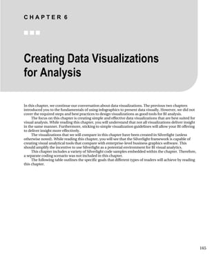 C H A P T E R 6
■ ■ ■
165
Creating Data Visualizations
for Analysis
In this chapter, we continue our conversation about data visualizations. The previous two chapters
introduced you to the fundamentals of using infographics to present data visually. However, we did not
cover the required steps and best practices to design visualizations as good tools for BI analysis.
The focus on this chapter is creating simple and effective data visualizations that are best suited for
visual analysis. While reading this chapter, you will understand that not all visualizations deliver insight
in the same manner. Furthermore, sticking to simple visualization guidelines will allow your BI offering
to deliver insight more effectively.
The visualizations that we will compare in this chapter have been created in Silverlight (unless
otherwise noted). While reading this chapter, you will see that the Silverlight framework is capable of
creating visual analytical tools that compare with enterprise-level business graphics software. This
should amplify the incentive to use Silverlight as a potential environment for BI visual analytics.
This chapter includes a variety of Silverlight code samples embedded within the chapter. Therefore,
a separate coding scenario was not included in this chapter.
The following table outlines the specific goals that different types of readers will achieve by reading
this chapter.
 