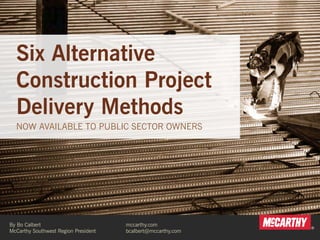 Six Alternative 
Construction Project 
Delivery Methods 
NOW AVAILABLE TO PUBLIC SECTOR OWNERS 
By Bo Calbert 
McCarthy Southwest Region President 
mccarthy.com 
bcalbert@mccarthy.com 
 