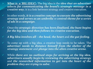  What is a ‘BIG IDEA”:- The big idea is the idea that an advertiser
selects for communicating the brand’s strategic message in a
creative way; it is a link between strategy and creative execution.
 In other words, it is a creative concept to execute the advertising
strategy and serves as an umbrella or central theme for a series
of ads in a campaign.
 Once the strategic direction has been finalized, the hunt begins
for the big idea and then follows its creative execution.
 A Big Idea involves all – the head, the heart and the gut feeling.
 To come up with a big idea, a creative leap needs to be taken. The
advertiser needs to distance himself from the shelter of the
strategy statement and plunge into the alien creative arena.
 While there are no outlined steps for arriving at the big idea,
advertisers usually begin by reviewing the advertising strategy
and the researched information to get into the heart of the
problem they are trying to solve.
 