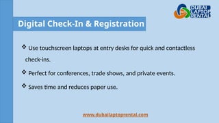 Digital Check-In & Registration
 Use touchscreen laptops at entry desks for quick and contactless
check-ins.
 Perfect for conferences, trade shows, and private events.
 Saves time and reduces paper use.
www.dubailaptoprental.com
 