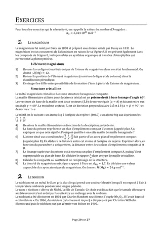 Page	
  20	
  sur	
  27	
  
EXERCICES	
  
Pour	
  tous	
  les	
  exercices	
  qui	
  le	
  nécessitent,	
  on	
  rappelle	
  la	
  valeur	
  du	
  nombre	
  d’Avogadro	
  :	
  
𝑁! = 6,02×10!"
  mol!!
	
  
1 LE	
  MAGNÉSIUM	
  
Le	
  magnésium	
  fut	
  isolé	
  par	
  Davy	
  en	
  1808	
  et	
  préparé	
  sous	
  forme	
  solide	
  par	
  Bussy	
  en	
  1831.	
  Le	
  
magnésium	
  est	
  un	
  concurrent	
  de	
  l’aluminium	
  en	
  raison	
  de	
  sa	
  légèreté.	
  Il	
  est	
  présent	
  également	
  dans	
  
les	
  composés	
  de	
  Grignard,	
  indispensables	
  en	
  synthèse	
  organique	
  et	
  dans	
  les	
  chlorophylles	
  qui	
  
permettent	
  la	
  photosynthèse.	
  
L’élément	
  magnésium	
  
1) Donner	
  la	
  configuration	
  électronique	
  de	
  l’atome	
  de	
  magnésium	
  dans	
  son	
  état	
  fondamental.	
  On	
  
donne	
  :	
   𝑍 Mg = 12.	
  
2) Donner	
  la	
  position	
  de	
  l’élément	
  magnésium	
  (numéros	
  de	
  ligne	
  et	
  de	
  colonne)	
  dans	
  la	
  
classification	
  périodique.	
  
3) Envisager	
  les	
  différentes	
  possibilités	
  de	
  formation	
  d’ions	
  à	
  partir	
  de	
  l’atome	
  de	
  magnésium.	
  
Structure	
  cristalline	
  
Le	
  métal	
  magnésium	
  cristallise	
  dans	
  une	
  structure	
  hexagonale	
  compacte.	
  
La	
  maille	
  élémentaire	
  utilisée	
  pour	
  décrire	
  ce	
  cristal	
  est	
  un	
  prisme	
  droit	
  à	
  base	
  losange	
  d’angle	
  60°.	
  
Les	
  vecteurs	
  de	
  base	
  de	
  la	
  maille	
  sont	
  deux	
  vecteurs	
  ( 𝑎,𝑏)	
  de	
  norme	
  égale	
  ( 𝑎 = 𝑏)	
  et	
  faisant	
  entre	
  eux	
  
un	
  angle	
   𝛾 = 60°.	
  Le	
  troisième	
  vecteur,	
   𝑐,	
  est	
  de	
  direction	
  perpendiculaire	
  à	
   𝑎	
  et	
  à	
   𝑏	
  ( 𝛼 = 𝛽 = 90°)	
  et	
  
de	
  norme	
   𝑐 > 𝑎.	
  
Le	
  motif	
  est	
  le	
  suivant	
  :	
  un	
  atome	
  Mg	
  à	
  l’origine	
  du	
  repère	
  :	
  (0,0,0)  ;	
  un	
  atome	
  Mg	
  aux	
  coordonnées	
  
!
!
,
!
!
,
!
!
.	
  
4) Dessiner	
  la	
  maille	
  élémentaire	
  en	
  fonction	
  de	
  la	
  description	
  précédente.	
  
5) La	
  base	
  du	
  prisme	
  représente	
  un	
  plan	
  d’empilement	
  compact	
  d’atomes	
  (appelé	
  plan	
  A)	
  ;	
  
expliquer	
  ce	
  que	
  cela	
  signifie.	
  Pourquoi	
  qualifie-­‐t-­‐on	
  cette	
  maille	
  de	
  maille	
  hexagonale	
  ?	
  
6) L’atome	
  situé	
  aux	
  coordonnées	
  
!
!
,
!
!
,
!
!
	
  fait	
  partie	
  d’un	
  autre	
  plan	
  d’empilement	
  compact	
  
(appelé	
  plan	
  B).	
  En	
  déduire	
  la	
  distance	
  entre	
  cet	
  atome	
  et	
  l’origine	
  du	
  repère.	
  Exprimer	
  alors,	
  en	
  
fonction	
  du	
  paramètre	
   𝑎	
  uniquement,	
  la	
  distance	
  entre	
  deux	
  plans	
  d’empilement	
  compacts	
  A	
  et	
  
B.	
  
7) Le	
  losange	
  supérieur	
  du	
  prisme	
  est	
  à	
  nouveau	
  un	
  plan	
  d’empilement	
  compact	
  A,	
  puisqu’il	
  est	
  
superposable	
  au	
  plan	
  de	
  base.	
  En	
  déduire	
  le	
  rapport	
  
!
!
	
  dans	
  ce	
  type	
  de	
  maille	
  cristalline.	
  
8) Calculer	
  la	
  compacité	
  ou	
  coefficient	
  de	
  remplissage	
  de	
  la	
  structure.	
  
9) La	
  densité	
  du	
  magnésium	
  métal	
  par	
  rapport	
  à	
  l’eau	
  est	
   𝑑Mg ≈ 1,7.	
  En	
  déduire	
  une	
  valeur	
  
approchée	
  du	
  rayon	
  atomique	
  du	
  magnésium.	
  On	
  donne	
  :	
   𝑀 Mg ≈ 24  g⋅mol!!
.	
  
2 LE	
  NIOBIUM	
  
Le	
  niobium	
  est	
  un	
  métal	
  brillant	
  gris,	
  ductile	
  qui	
  prend	
  une	
  couleur	
  bleutée	
  lorsqu’il	
  est	
  exposé	
  à	
  l’air	
  à	
  
température	
  ambiante	
  pendant	
  une	
  longue	
  période.	
  
Le	
  nom	
  «	
  niobium	
  »	
  dérive	
  de	
  Niobé,	
  la	
  fille	
  de	
  Tantale.	
  Ce	
  choix	
  est	
  dû	
  au	
  fait	
  que	
  le	
  tantale	
  découvert	
  
antérieurement	
  s’est	
  avéré	
  par	
  la	
  suite	
  être	
  un	
  mélange	
  avec	
  le	
  niobium.	
  
Le	
  niobium	
  a	
  été	
  découvert	
  en	
  1801	
  par	
  Charles	
  Hatchett	
  sous	
  forme	
  d’oxyde	
  Nb!O!.	
  Il	
  l’avait	
  baptisé	
  
«	
  colombium	
  ».	
  En	
  1866,	
  du	
  niobium	
  (relativement	
  impur)	
  a	
  été	
  préparé	
  par	
  Christian	
  Wilhelm	
  
Blomstrand	
  puis	
  le	
  niobium	
  pur	
  par	
  Werner	
  von	
  Bolton	
  en	
  1907.	
  
 