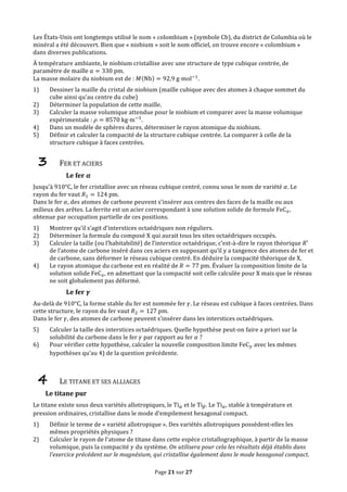 Page	
  21	
  sur	
  27	
  
Les	
  États-­‐Unis	
  ont	
  longtemps	
  utilisé	
  le	
  nom	
  «	
  colombium	
  »	
  (symbole	
  Cb),	
  du	
  district	
  de	
  Columbia	
  où	
  le	
  
minéral	
  a	
  été	
  découvert.	
  Bien	
  que	
  «	
  niobium	
  »	
  soit	
  le	
  nom	
  officiel,	
  on	
  trouve	
  encore	
  «	
  colombium	
  »	
  
dans	
  diverses	
  publications.	
  
À	
  température	
  ambiante,	
  le	
  niobium	
  cristallise	
  avec	
  une	
  structure	
  de	
  type	
  cubique	
  centrée,	
  de	
  
paramètre	
  de	
  maille	
   𝑎 = 330  pm.	
  
La	
  masse	
  molaire	
  du	
  niobium	
  est	
  de	
  :	
   𝑀 Nb = 92,9  g⋅mol!!
.	
  
1) Dessiner	
  la	
  maille	
  du	
  cristal	
  de	
  niobium	
  (maille	
  cubique	
  avec	
  des	
  atomes	
  à	
  chaque	
  sommet	
  du	
  
cube	
  ainsi	
  qu’au	
  centre	
  du	
  cube)	
  
2) Déterminer	
  la	
  population	
  de	
  cette	
  maille.	
  
3) Calculer	
  la	
  masse	
  volumique	
  attendue	
  pour	
  le	
  niobium	
  et	
  comparer	
  avec	
  la	
  masse	
  volumique	
  
expérimentale	
  :	
   𝜌 = 8570  kg⋅m!!
.	
  
4) Dans	
  un	
  modèle	
  de	
  sphères	
  dures,	
  déterminer	
  le	
  rayon	
  atomique	
  du	
  niobium.	
  
5) Définir	
  et	
  calculer	
  la	
  compacité	
  de	
  la	
  structure	
  cubique	
  centrée.	
  La	
  comparer	
  à	
  celle	
  de	
  la	
  
structure	
  cubique	
  à	
  faces	
  centrées.	
  
3 FER	
  ET	
  ACIERS	
  
Le	
  fer	
   𝜶	
  
Jusqu’à	
  910°C,	
  le	
  fer	
  cristallise	
  avec	
  un	
  réseau	
  cubique	
  centré,	
  connu	
  sous	
  le	
  nom	
  de	
  variété	
   𝛼.	
  Le	
  
rayon	
  du	
  fer	
  vaut	
   𝑅! = 124  pm.	
  
Dans	
  le	
  fer	
   𝛼,	
  des	
  atomes	
  de	
  carbone	
  peuvent	
  s’insérer	
  aux	
  centres	
  des	
  faces	
  de	
  la	
  maille	
  ou	
  aux	
  
milieux	
  des	
  arêtes.	
  La	
  ferrite	
  est	
  un	
  acier	
  correspondant	
  à	
  une	
  solution	
  solide	
  de	
  formule	
  FeC!,	
  
obtenue	
  par	
  occupation	
  partielle	
  de	
  ces	
  positions.	
  
1) Montrer	
  qu’il	
  s’agit	
  d’interstices	
  octaédriques	
  non	
  réguliers.	
  
2) Déterminer	
  la	
  formule	
  du	
  composé	
  X	
  qui	
  aurait	
  tous	
  les	
  sites	
  octaédriques	
  occupés.	
  
3) Calculer	
  la	
  taille	
  (ou	
  l’habitabilité)	
  de	
  l’interstice	
  octaédrique,	
  c’est-­‐à-­‐dire	
  le	
  rayon	
  théorique	
   𝑅′	
  
de	
  l’atome	
  de	
  carbone	
  inséré	
  dans	
  ces	
  aciers	
  en	
  supposant	
  qu’il	
  y	
  a	
  tangence	
  des	
  atomes	
  de	
  fer	
  et	
  
de	
  carbone,	
  sans	
  déformer	
  le	
  réseau	
  cubique	
  centré.	
  En	
  déduire	
  la	
  compacité	
  théorique	
  de	
  X.	
  
4) Le	
  rayon	
  atomique	
  du	
  carbone	
  est	
  en	
  réalité	
  de	
   𝑅 = 77  pm.	
  Évaluer	
  la	
  composition	
  limite	
  de	
  la	
  
solution	
  solide	
  FeC!,	
  en	
  admettant	
  que	
  la	
  compacité	
  soit	
  celle	
  calculée	
  pour	
  X	
  mais	
  que	
  le	
  réseau	
  
ne	
  soit	
  globalement	
  pas	
  déformé.	
  
Le	
  fer	
   𝜸	
  
Au-­‐delà	
  de	
  910°C,	
  la	
  forme	
  stable	
  du	
  fer	
  est	
  nommée	
  fer	
   𝛾.	
  Le	
  réseau	
  est	
  cubique	
  à	
  faces	
  centrées.	
  Dans	
  
cette	
  structure,	
  le	
  rayon	
  du	
  fer	
  vaut	
   𝑅! = 127  pm.	
  
Dans	
  le	
  fer	
   𝛾,	
  des	
  atomes	
  de	
  carbone	
  peuvent	
  s’insérer	
  dans	
  les	
  interstices	
  octaédriques.	
  
5) Calculer	
  la	
  taille	
  des	
  interstices	
  octaédriques.	
  Quelle	
  hypothèse	
  peut-­‐on	
  faire	
  a	
  priori	
  sur	
  la	
  
solubilité	
  du	
  carbone	
  dans	
  le	
  fer	
   𝛾	
  par	
  rapport	
  au	
  fer	
   𝛼	
  ?	
  
6) Pour	
  vérifier	
  cette	
  hypothèse,	
  calculer	
  la	
  nouvelle	
  composition	
  limite	
  FeC!	
  avec	
  les	
  mêmes	
  
hypothèses	
  qu’au	
  4)	
  de	
  la	
  question	
  précédente.	
  
	
  
4 LE	
  TITANE	
  ET	
  SES	
  ALLIAGES	
  
Le	
  titane	
  pur	
  
Le	
  titane	
  existe	
  sous	
  deux	
  variétés	
  allotropiques,	
  le	
  Ti!	
  et	
  le	
  Ti!.	
  Le	
  Ti!,	
  stable	
  à	
  température	
  et	
  
pression	
  ordinaires,	
  cristallise	
  dans	
  le	
  mode	
  d’empilement	
  hexagonal	
  compact.	
  
1) Définir	
  le	
  terme	
  de	
  «	
  variété	
  allotropique	
  ».	
  Des	
  variétés	
  allotropiques	
  possèdent-­‐elles	
  les	
  
mêmes	
  propriétés	
  physiques	
  ?	
  
2) Calculer	
  le	
  rayon	
  de	
  l’atome	
  de	
  titane	
  dans	
  cette	
  espèce	
  cristallographique,	
  à	
  partir	
  de	
  la	
  masse	
  
volumique,	
  puis	
  la	
  compacité	
   𝛾	
  du	
  système.	
  On	
  utilisera	
  pour	
  cela	
  les	
  résultats	
  déjà	
  établis	
  dans	
  
l’exercice	
  précédent	
  sur	
  le	
  magnésium,	
  qui	
  cristallise	
  également	
  dans	
  le	
  mode	
  hexagonal	
  compact.	
  
 