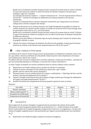Page	
  23	
  sur	
  27	
  
Quelle	
  est	
  la	
  coordinence	
  (nombre	
  de	
  plus	
  proches	
  voisins)	
  d’un	
  atome	
  dans	
  le	
  cristal	
  ?	
  Calculer	
  
le	
  rayon	
  d’un	
  atome	
  de	
  carbone	
  et	
  celui	
  d’un	
  atome	
  de	
  silicium.	
  Comparer.	
  De	
  quel	
  rayon	
  
atomique	
  s’agit-­‐il	
  ici	
  ?	
  Justifier.	
  
Les	
  énergies	
  des	
  liaisons	
  simples	
  C − C	
  (dans	
  le	
  diamant)	
  et	
  Si − Si	
  sont	
  respectivement	
  345,6	
  et	
  
222  kJ⋅mol!!
.	
  Calculer	
  les	
  énergies	
  de	
  sublimation	
  du	
  carbone	
  diamant	
  et	
  du	
  silicium.	
  
Commenter.	
  
Calculer	
  la	
  compacité	
  dans	
  la	
  structure	
  diamant.	
  Commenter,	
  par	
  comparaison	
  à	
  la	
  structure	
  
cubique	
  faces	
  centrées	
  compacte	
  des	
  métaux.	
  
3) D’après	
  le	
  document	
  sur	
  le	
  carbone,	
  dessiner	
  une	
  maille	
  hexagonale	
  du	
  graphite	
  et	
  calculer	
  le	
  
nombre	
  d’atomes	
  de	
  carbone	
  qu’elle	
  contient.	
  La	
  maille	
  est	
  un	
  prisme	
  droit	
  à	
  base	
  losange,	
  dont	
  
les	
  paramètres	
  sont	
  notés	
   𝑎!	
  et	
   𝑐!	
  sur	
  le	
  document.	
  
Quelle	
  est	
  la	
  coordinence	
  (nombre	
  de	
  plus	
  proches	
  voisins)	
  d’un	
  atome	
  dans	
  le	
  cristal	
  ?	
  Calculer	
  
le	
  rayon	
  d’un	
  atome	
  de	
  carbone	
  et	
  comparer	
  avec	
  la	
  valeur	
  trouvée	
  pour	
  le	
  diamant.	
  Interpréter	
  
la	
  différence	
  observée.	
  
Montrer	
  qu’on	
  peut	
  définir	
  un	
  deuxième	
  type	
  de	
  rayon	
  atomique	
  pour	
  l’atome	
  de	
  carbone	
  dans	
  
le	
  graphite.	
  Calculer	
  ce	
  rayon.	
  
4) Calculer	
  les	
  masses	
  volumiques	
  du	
  diamant,	
  du	
  silicium	
  et	
  du	
  graphite,	
  sachant	
  que	
  les	
  masses	
  
molaires	
  du	
  carbone	
  et	
  du	
  silicium	
  sont	
  respectivement	
  de	
  12,0	
  et	
  28,1  g⋅mol!!
.	
  
6 «	
  GAZ	
  »	
  NOBLES	
  À	
  L’ÉTAT	
  SOLIDE	
  
Les	
  éléments	
  de	
  la	
  colonne	
  18	
  sont	
  des	
  gaz	
  inertes	
  monoatomiques	
  à	
  température	
  ambiante,	
  d’où	
  le	
  nom	
  
de	
  «	
  gaz	
  nobles	
  »	
  donné	
  aux	
  éléments	
  de	
  cette	
  famille.	
  Il	
  faut	
  les	
  porter	
  à	
  des	
  températures	
  très	
  basses	
  
(voir	
  tableau)	
  pour	
  obtenir	
  des	
  cristaux.	
  
On	
  obtient	
  alors	
  des	
  structures	
  cubiques	
  faces	
  centrées	
  compactes,	
  comme	
  pour	
  les	
  métaux…	
  pourtant,	
  de	
  
par	
  leurs	
  propriétés	
  physiques	
  et	
  chimiques,	
  ce	
  sont	
  bien	
  des	
  cristaux	
  moléculaires	
  !	
  
Le	
  néon,	
  l’argon,	
  le	
  krypton	
  et	
  le	
  xénon	
  cristallisent	
  selon	
  un	
  réseau	
  cubique	
  à	
  faces	
  centrées.	
  
1) Représenter	
  une	
  maille	
  cubique	
  à	
  faces	
  centrées	
  et	
  calculer	
  la	
  compacité.	
  
2) Calculer	
  la	
  masse	
  volumique	
  à	
  l’état	
  solide	
  pour	
  chacun	
  des	
  «	
  gaz	
  »	
  nobles.	
  	
  
3) Quelles	
  sont	
  les	
  valeurs	
  des	
  rayons	
  atomiques	
  ?	
  
4) Pourquoi	
  classe-­‐t-­‐on	
  ces	
  cristaux	
  parmi	
  les	
  cristaux	
  «	
  moléculaires	
  »	
  ?	
  Quel	
  type	
  de	
  force	
  unit	
  les	
  
atomes	
  ?	
  Pourquoi	
  l’empilement	
  est-­‐il	
  compact	
  ?	
  
5) Calculer	
  l’énergie	
  d’une	
  liaison	
  entre	
  deux	
  atomes	
  d’argon	
  sachant	
  que	
  l’énergie	
  de	
  sublimation	
  
de	
  l’argon	
  vaut	
  approximativement	
  7  kJ⋅mol!!
.	
  
6) Justifier	
  l’évolution	
  des	
  températures	
  de	
  fusion	
  quand	
  on	
  passe	
  du	
  néon	
  au	
  xénon.	
  
Données	
  :	
  
Gaz	
  noble	
   néon	
   argon	
   krypton	
   xénon	
  
Numéro	
  atomique	
   10	
   18	
   36	
   54	
  
Masse	
  molaire	
  (g⋅mol!!
)	
   20,2	
   39,9	
   83,8	
   131,3	
  
Paramètre	
  de	
  maille	
  (pm)	
   452	
   543	
   559	
   618	
  
Température	
  de	
  fusion	
  (K)	
   24,5	
   83,9	
   116	
   161	
  
7 LA	
  GLACE	
  I-­‐H	
  
Dans	
  la	
  glace-­‐Ih,	
  les	
  atomes	
  d’oxygène	
  occupent	
  toutes	
  les	
  positions	
  des	
  atomes	
  d’une	
  maille	
  
élémentaire	
  de	
  type	
  hexagonal	
  compact	
  (HC),	
  de	
  paramètres	
   𝑎	
  et	
   𝑐,	
   𝑐	
  étant	
  la	
  hauteur	
  de	
  la	
  maille.	
  
Revoir	
  la	
  description	
  de	
  la	
  maille	
  hexagonale	
  compacte	
  dans	
  l’exercice	
  «	
  le	
  magnésium	
  ».	
  De	
  plus,	
  des	
  
atomes	
  d’oxygène	
  supplémentaires	
  sont	
  positionnés	
  par	
  rapport	
  aux	
  précédents	
  par	
  une	
  translation	
  
de	
  
!
!
𝑐.	
  
1) Représenter	
  une	
  maille	
  de	
  la	
  glace-­‐I	
  (placer	
  les	
  atomes	
  d’oxygène).	
  
 