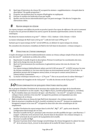 Page	
  24	
  sur	
  27	
  
2) Quel	
  type	
  d’interstices	
  du	
  réseau	
  HC	
  occupent	
  les	
  atomes	
  «	
  supplémentaires	
  »	
  évoqués	
  dans	
  la	
  
description	
  ?	
  En	
  quelle	
  proportion	
  ?	
  
3) Proposer	
  une	
  position	
  pour	
  les	
  atomes	
  d’hydrogène	
  en	
  expliquant.	
  
4) Préciser	
  le	
  nombre	
  de	
  molécules	
  d’eau	
  par	
  maille.	
  
5) Quelles	
  sont	
  les	
  forces	
  intermoléculaires	
  que	
  l’on	
  peut	
  envisager	
  ?	
  On	
  décrira	
  l’origine	
  des	
  
interactions	
  citées.	
  
8 RAYON	
  IONIQUE	
  DU	
  CÉSIUM	
  
Les	
  rayons	
  ioniques	
  sont	
  définis	
  de	
  proche	
  en	
  proche	
  à	
  partir	
  d’un	
  rayon	
  de	
  référence.	
  On	
  voit	
  ici	
  comment	
  
le	
  rayon	
  d’un	
  ion	
  permet	
  de	
  déduire	
  les	
  autres	
  à	
  partir	
  de	
  données	
  expérimentales	
  comme	
  les	
  masses	
  
volumiques.	
  
On	
  donne	
  les	
  masses	
  molaires	
  en	
  g⋅mol!!
	
  :	
  Chlore	
  =	
  35,5	
  ;	
  Sodium	
  =	
  23,0,	
  Césium	
  =	
  132,9.	
  
La	
  masse	
  volumique	
  de	
  NaCl	
  vaut	
  2,163  g⋅cm!!
,	
  celle	
  de	
  CsCl	
  vaut	
  3,990  g⋅cm!!
.	
  
Sachant	
  que	
  le	
  rayon	
  ionique	
  de	
  Na!
	
  est	
  de	
  0,098  nm,	
  en	
  déduire	
  le	
  rayon	
  ionique	
  du	
  césium.	
  
On	
  consultera	
  les	
  structures	
  cristallines	
  de	
  NaCl	
  et	
  de	
  CsCl	
  dans	
  le	
  document	
  «	
  cristaux	
  ioniques	
  ».	
  
9 STRUCTURE	
  DE	
  L’OXYDE	
  CHROMIQUE	
  
L’oxyde	
  chromique	
  est	
  décrit	
  traditionnellement	
  comme	
  un	
  réseau	
  cubique	
  simple	
  d’ions	
  du	
  chrome	
  
avec	
  des	
  ions	
  O!!
	
  seulement	
  au	
  milieu	
  des	
  arêtes.	
  
1) Représenter	
  la	
  maille	
  d’après	
  la	
  description.	
  Préciser	
  le	
  motif	
  par	
  les	
  coordonnées	
  des	
  ions.	
  
2) Quel	
  est	
  la	
  charge	
  des	
  ions	
  du	
  chrome	
  ?	
  
3) Quel	
  est	
  l’environnement	
  (la	
  coordinence,	
  la	
  géométrie)	
  autour	
  des	
  ions	
  du	
  chrome	
  ?	
  de	
  
l’oxygène	
  ?	
  
Les	
  rayons	
  ioniques	
  habituellement	
  admis	
  sont	
  de	
  0,140	
  nm	
  pour	
  O!!
	
  et	
  0,052	
  nm	
  pour	
  les	
  ions	
  
du	
  chrome	
  considérés	
  ici.	
  Les	
  ions	
  sont-­‐ils	
  dans	
  un	
  environnement	
  normal	
  ?	
  (c’est-­‐à-­‐dire	
  :	
  la	
  
géométrie	
  permet-­‐elle	
  la	
  tangence	
  anion/cation,	
  et	
  non	
  pas	
  le	
  contact	
  anion/anion	
  ou	
  
cation/cation).	
  Commenter.	
  
4) La	
  masse	
  volumique	
  mesurée	
  est	
   𝜌 = 2,74  g⋅cm!!
.	
  Est-­‐ce	
  en	
  accord	
  avec	
  la	
  valeur	
  théorique	
  ?	
  
La	
  masse	
  molaire	
  de	
  l’oxygène	
  est	
  de	
  16,0  g⋅mol!!
	
  et	
  celle	
  du	
  chrome	
  est	
  de	
  52,0  g⋅mol!!
.	
  
10ÉTUDE	
  COMPARATIVE	
  DE	
  QUELQUES	
  STRUCTURES	
  CRISTALLINES	
  
On	
  se	
  propose	
  d’étudier	
  l’évolution	
  de	
  la	
  structure	
  des	
  oxydes	
  dans	
  une	
  ligne	
  de	
  la	
  classification	
  
périodique	
  en	
  étudiant	
  le	
  cas	
  des	
  oxydes	
  :	
  Na!O,	
  MgO	
  et	
  Al!O!	
  (variété	
  polymorphique	
   𝛼,	
  corindon).	
  
• Na!O	
  cristallise	
  dans	
  une	
  structure	
  de	
  type	
  «	
  anti-­‐fluorine	
  »	
  :	
  les	
  ions	
  O!!
	
  occupent	
  un	
  réseau	
  
cubique	
  à	
  faces	
  centrées	
  et	
  les	
  ions	
  Na!
	
  occupent	
  les	
  positions	
  correspondant	
  aux	
  sites	
  
tétraédriques	
  de	
  ce	
  réseau.	
  
• MgO	
  cristallise	
  dans	
  un	
  réseau	
  de	
  type	
  NaCl	
  (voir	
  document	
  «	
  les	
  cristaux	
  ioniques	
  »).	
  
• Dans	
  la	
  structure	
  cristalline	
  de	
  Al!O!	
  (variété	
  corindon),	
  les	
  ions	
  O!!
	
  forment	
  un	
  empilement	
  
hexagonal	
  compact	
  et	
  les	
  ions	
  Al!!
	
  occupent	
  les	
  deux	
  tiers	
  des	
  sites	
  octaédriques	
  de	
  cet	
  
empilement.	
  
1) Justifier	
  l’évolution	
  du	
  rayon	
  ionique	
  dans	
  la	
  série	
  Na!
,	
  Mg!!
,	
  Al!!
,	
  après	
  avoir	
  donné	
  la	
  
configuration	
  électronique	
  de	
  ces	
  ions.	
  
2) Dessiner	
  la	
  maille	
  de	
  Na!O	
  :	
  pourquoi	
  cette	
  structure	
  est-­‐elle	
  qualifiée	
  de	
  type	
  «	
  anti-­‐fluorine	
  »	
  ?	
  
(rappel	
  :	
  la	
  fluorine	
  est	
  la	
  structure	
  CaF!	
  fournie	
  dans	
  le	
  document	
  «	
  les	
  cristaux	
  ioniques	
  »).	
  
Vérifier	
  la	
  formule	
  du	
  sel	
  à	
  partir	
  de	
  la	
  population	
  de	
  la	
  maille.	
  
3) Dessiner	
  la	
  maille	
  de	
  MgO.	
  
4) Dessiner	
  le	
  prisme	
  droit	
  à	
  base	
  losange	
  caractéristique	
  du	
  réseau	
  hexagonal	
  et	
  y	
  placer	
  les	
  ions	
  
O!!
	
  de	
  la	
  structure	
  Al!O!.	
  (revoir	
  la	
  description	
  de	
  la	
  maille	
  HC	
  dans	
  l’exercice	
  «	
  le	
  
 