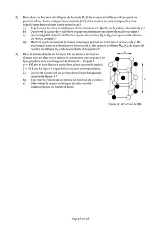 Page	
  27	
  sur	
  27	
  
2) Dans	
  d’autres	
  borures	
  métalliques	
  de	
  formule	
  M!B,	
  les	
  atomes	
  métalliques	
  M	
  occupent	
  les	
  
positions	
  d’un	
  réseau	
  cubique	
  faces	
  centrées	
  (cfc)	
  et	
  les	
  atomes	
  de	
  bore	
  occupent	
  les	
  sites	
  
octaédriques	
  (tous	
  ou	
  une	
  partie	
  selon	
  le	
  cas).	
  
a) Représenter	
  les	
  sites	
  octaédriques	
  d’une	
  structure	
  cfc.	
  Quelle	
  est	
  la	
  valeur	
  minimale	
  de	
   𝑦	
  ?	
  
b) Quelle	
  est	
  la	
  valeur	
  de	
   𝑦	
  si	
  le	
  bore	
  occupe	
  en	
  alternance	
  un	
  centre	
  de	
  maille	
  sur	
  deux	
  ?	
  
c) Quelle	
  inégalité	
  doivent	
  vérifier	
  les	
  rayons	
  des	
  atomes	
   𝑅B	
  et	
   𝑅M	
  pour	
  que	
  le	
  métal	
  forme	
  
un	
  réseau	
  compact	
  ?	
  
d) Montrer	
  que	
  la	
  mesure	
  de	
  la	
  masse	
  volumique	
  permet	
  de	
  déterminer	
  la	
  valeur	
  de	
   𝑦.	
  On	
  
exprimera	
  la	
  masse	
  volumique	
  en	
  fonction	
  de	
   𝑦,	
  des	
  masses	
  molaires	
   𝑀M,	
   𝑀B,	
  du	
  rayon	
  de	
  
l’atome	
  métallique	
   𝑅M	
  et	
  de	
  la	
  constante	
  d’Avogadro	
   𝑁.	
  
3) Dans	
  le	
  borure	
  d’azote	
  de	
  formule	
  BN,	
  les	
  atomes	
  de	
  bore	
  et	
  
d’azote	
  sont	
  en	
  alternance	
  stricte	
  et	
  constituent	
  une	
  structure	
  de	
  
type	
  graphite	
  avec	
  une	
  longueur	
  de	
  liaison	
  B − N	
  égale	
  à	
  
𝑎 = 145  pm	
  et	
  une	
  distance	
  entre	
  deux	
  plans	
  successifs	
  égale	
  à	
  
!
!
= 334  pm.	
  La	
  figure	
  4	
  rappelle	
  la	
  structure	
  correspondante.	
  
a) Quelle	
  est	
  l’atomicité	
  du	
  prisme	
  droit	
  à	
  base	
  hexagonale	
  
représenté	
  figure	
  4	
  ?	
  
b) Exprimer	
  le	
  volume	
  de	
  ce	
  prisme	
  en	
  fonction	
  de	
   𝑎	
  et	
  de	
   𝑐.	
  
c) Déterminer	
  la	
  masse	
  volumique	
  de	
  cette	
  variété	
  
polymorphique	
  du	
  borure	
  d’azote.	
  
a
c
Figure	
  4	
  :	
  structure	
  de	
  BN
 